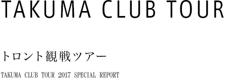 TAKUMA CLUB TOUR トロント観戦ツアー TAKUMA CLUB TOUR 2017 SPECIAL REPORT